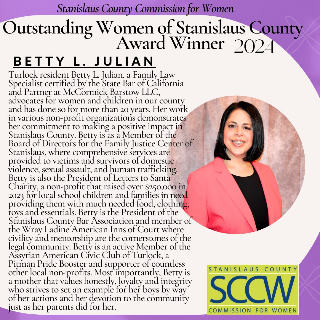 Stanislaus County Commission for Women Outstanding Women of Stanislaus County Award Winner 2021 BETTY L. JULIAN Turlock resident Betty L. Julian, a Family Law Specialist certified by the State Bar of California and Partner at McCormick Barstow LLC, advocates for women and children in our county and has done so for more than 20 years. Her work in various non-profit organizations demonstrates her commitment to making a positive impact in Stanislaus County. Betty is a member of the Board of Directors for the Family Justice Center of Stanislaus, where comprehesive services are provided to victims and survivors of violence, sexual assault, and human trafficking. Betty is also the President of Letters to Santa Charity, a non-profit that raised over $250,000 in 2023 for local school children and families in need providing them with much needed food, clothing, toys and essentials. Betty is the President of the Stanislaus County Bar Association and member of the Wray Ladine American Inns of Court where civility and mentorship are the cornerstones of the legal community. Betty is an active Member of the Assyrian Amerícan Civic Club of Turlock, a Pitman Pride Booster and supporter of countless other local non-profits. Most importantly, Betty is a mother that values honesty, loyalty and integrity who strives to set an example for her boys by way of her actions and her devotion to the community just as her parents did for her. STANISLAUS COUNTY SCCW COMMISSION FOR WOMEN